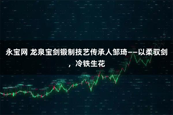 永宝网 龙泉宝剑锻制技艺传承人邹琦——以柔驭剑，冷铁生花