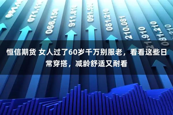 恒信期货 女人过了60岁千万别服老，看看这些日常穿搭，减龄舒适又耐看