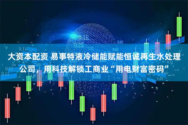 大资本配资 易事特液冷储能赋能恒诚再生水处理公司，用科技解锁工商业“用电财富密码”