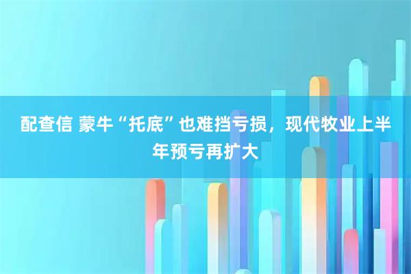 配查信 蒙牛“托底”也难挡亏损，现代牧业上半年预亏再扩大