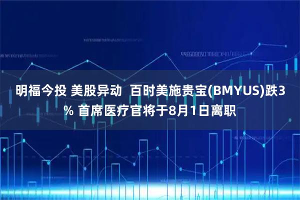 明福今投 美股异动  百时美施贵宝(BMYUS)跌3% 首席医疗官将于8月1日离职
