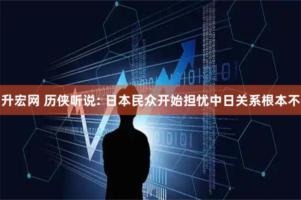升宏网 历侠听说: 日本民众开始担忧中日关系根本不