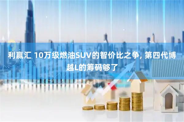 利赢汇 10万级燃油SUV的智价比之争, 第四代博越L的筹码够了