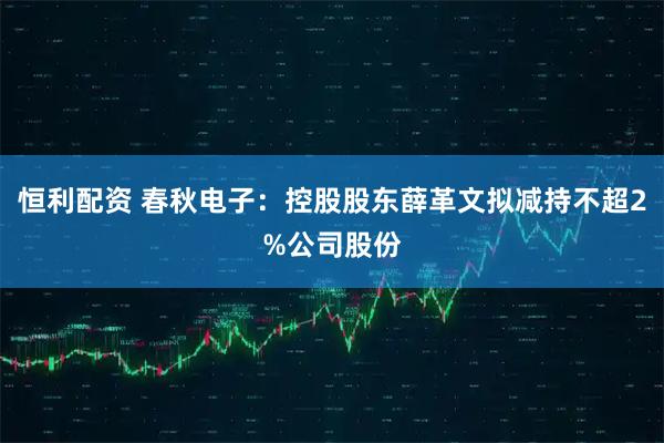 恒利配资 春秋电子：控股股东薛革文拟减持不超2%公司股份