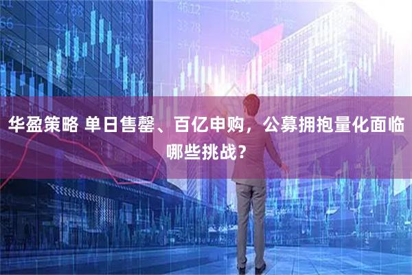 华盈策略 单日售罄、百亿申购，公募拥抱量化面临哪些挑战？